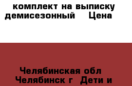 комплект на выписку демисезонный  › Цена ­ 900 - Челябинская обл., Челябинск г. Дети и материнство » Постельные принадлежности   . Челябинская обл.,Челябинск г.